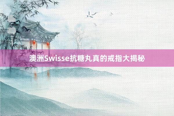 澳洲Swisse抗糖丸真的戒指大揭秘